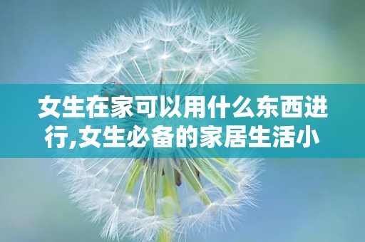 女生在家可以用什么东西进行,女生必备的家居生活小物清单