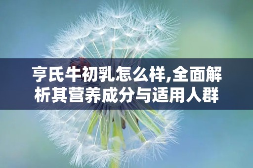 亨氏牛初乳怎么样,全面解析其营养成分与适用人群