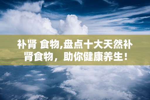 补肾 食物,盘点十大天然补肾食物，助你健康养生！