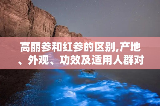 高丽参和红参的区别,产地、外观、功效及适用人群对比