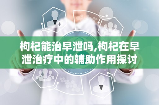 枸杞能治早泄吗,枸杞在早泄治疗中的辅助作用探讨