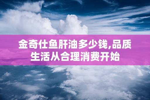 金奇仕鱼肝油多少钱,品质生活从合理消费开始