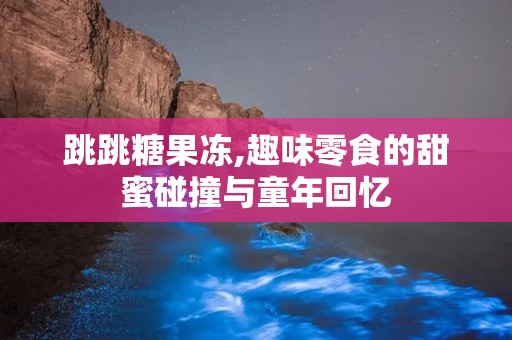 跳跳糖果冻,趣味零食的甜蜜碰撞与童年回忆