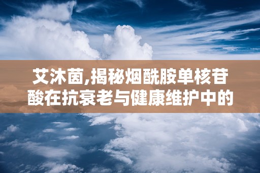 艾沐茵,揭秘烟酰胺单核苷酸在抗衰老与健康维护中的神奇功效