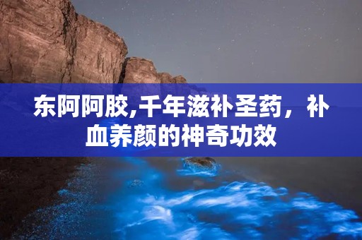 东阿阿胶,千年滋补圣药，补血养颜的神奇功效