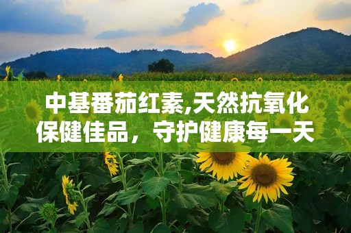 中基番茄红素,天然抗氧化保健佳品，守护健康每一天