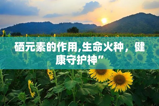 硒元素的作用,生命火种，健康守护神”
