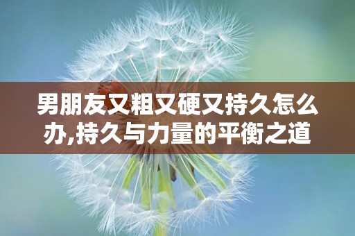 男朋友又粗又硬又持久怎么办,持久与力量的平衡之道