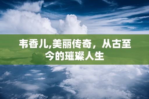韦香儿,美丽传奇，从古至今的璀璨人生