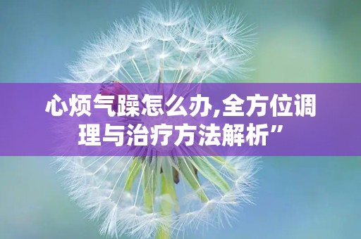 心烦气躁怎么办,全方位调理与治疗方法解析”