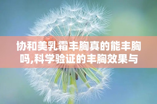 协和美乳霜丰胸真的能丰胸吗,科学验证的丰胸效果与使用指南”