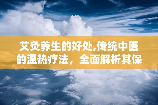 艾灸养生的好处,传统中医的温热疗法，全面解析其保健与治疗功效”