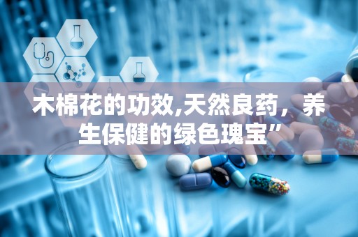 木棉花的功效,天然良药，养生保健的绿色瑰宝”