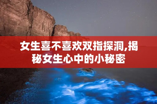 女生喜不喜欢双指探洞,揭秘女生心中的小秘密