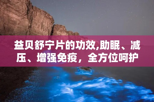 益贝舒宁片的功效,助眠、减压、增强免疫，全方位呵护您的健康睡眠”