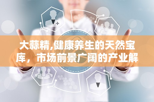 大蒜精,健康养生的天然宝库，市场前景广阔的产业解析