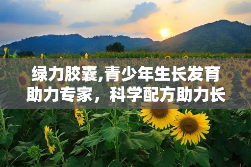 绿力胶囊,青少年生长发育助力专家，科学配方助力长高潜能释放”