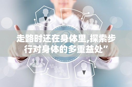 走路时还在身体里,探索步行对身体的多重益处”