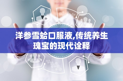 洋参雪蛤口服液,传统养生瑰宝的现代诠释