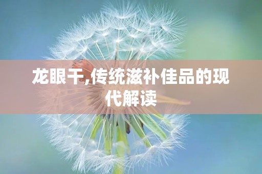 龙眼干,传统滋补佳品的现代解读