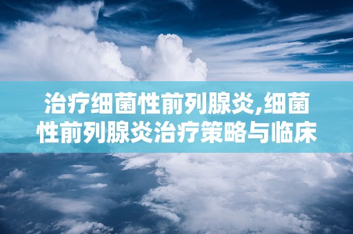 治疗细菌性前列腺炎,细菌性前列腺炎治疗策略与临床实践解析