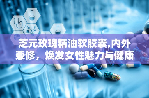 芝元玫瑰精油软胶囊,内外兼修，焕发女性魅力与健康之美”