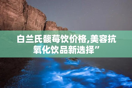 白兰氏馥莓饮价格,美容抗氧化饮品新选择”