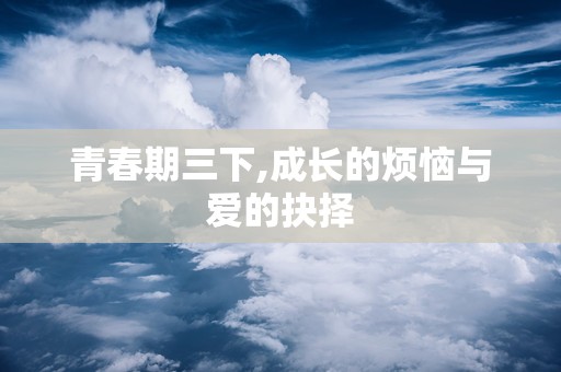 青春期三下,成长的烦恼与爱的抉择