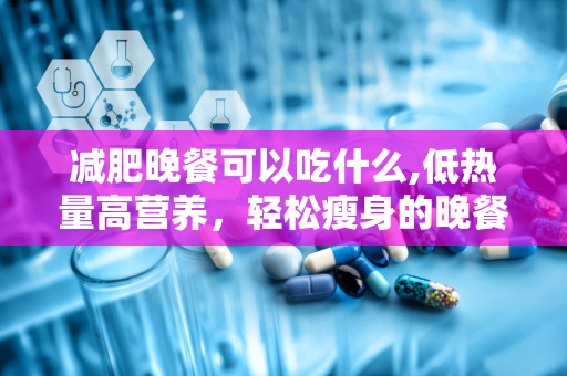 减肥晚餐可以吃什么,低热量高营养，轻松瘦身的晚餐选择指南”
