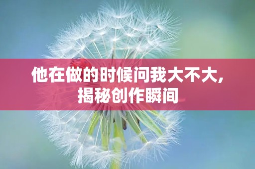 他在做的时候问我大不大,揭秘创作瞬间