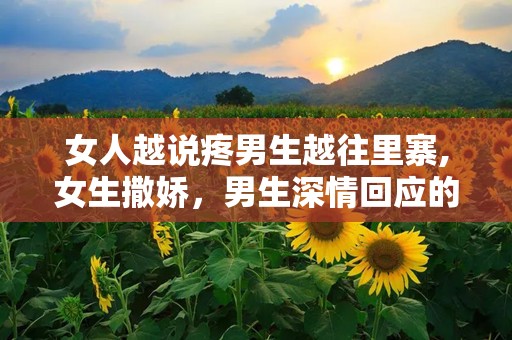 女人越说疼男生越往里寨,女生撒娇，男生深情回应的甜蜜互动