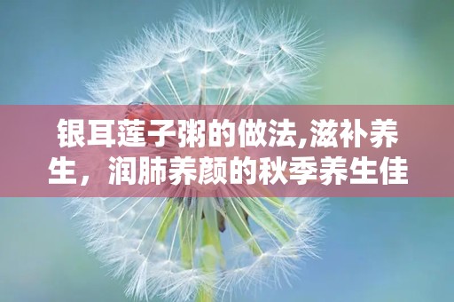 银耳莲子粥的做法,滋补养生，润肺养颜的秋季养生佳品