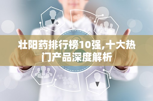 壮阳药排行榜10强,十大热门产品深度解析