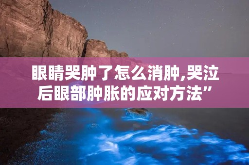 眼睛哭肿了怎么消肿,哭泣后眼部肿胀的应对方法”