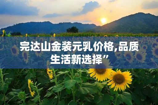 完达山金装元乳价格,品质生活新选择”