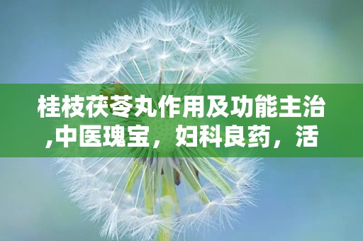 桂枝茯苓丸作用及功能主治,中医瑰宝，妇科良药，活血化瘀，调经止痛