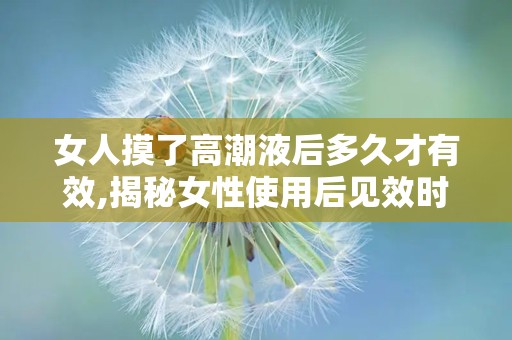 女人摸了高潮液后多久才有效,揭秘女性使用后见效时间