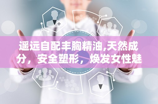 遥远自配丰胸精油,天然成分，安全塑形，焕发女性魅力”