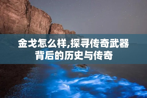 金戈怎么样,探寻传奇武器背后的历史与传奇