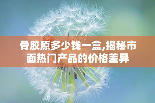 骨胶原多少钱一盒,揭秘市面热门产品的价格差异