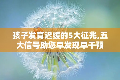孩子发育迟缓的5大征兆,五大信号助您早发现早干预