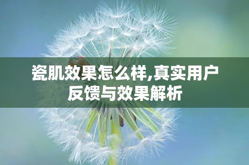 瓷肌效果怎么样,真实用户反馈与效果解析