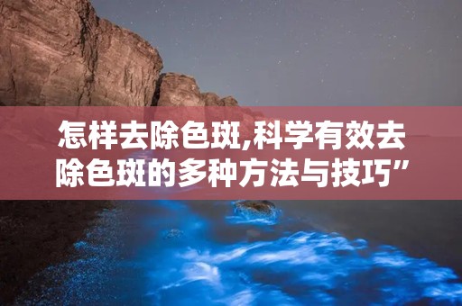 怎样去除色斑,科学有效去除色斑的多种方法与技巧”