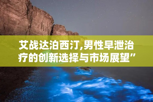 艾战达泊西汀,男性早泄治疗的创新选择与市场展望”
