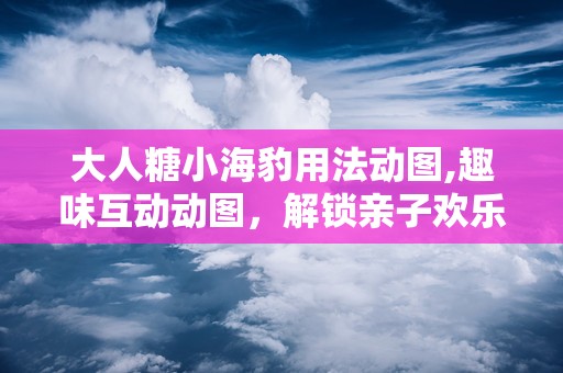 大人糖小海豹用法动图,趣味互动动图，解锁亲子欢乐时光