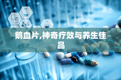 鹅血片,神奇疗效与养生佳品