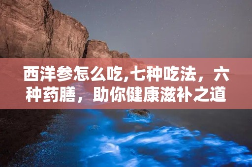 西洋参怎么吃,七种吃法，六种药膳，助你健康滋补之道”