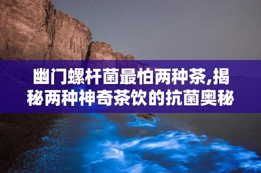 幽门螺杆菌最怕两种茶,揭秘两种神奇茶饮的抗菌奥秘