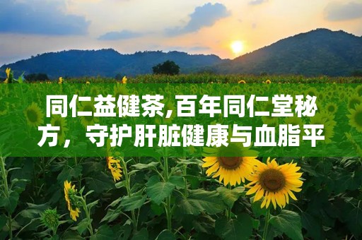 同仁益健茶,百年同仁堂秘方，守护肝脏健康与血脂平衡