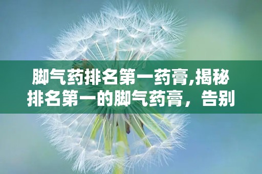 脚气药排名第一药膏,揭秘排名第一的脚气药膏，告别脚部困扰！